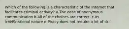 Which of the following is a characteristic of the Internet that facilitates criminal activity? a.The ease of anonymous communication b.All of the choices are correct. c.Its trANSnational nature d.Piracy does not require a lot of skill.