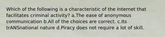 Which of the following is a characteristic of the Internet that facilitates criminal activity? a.The ease of anonymous communication b.All of the choices are correct. c.Its trANSnational nature d.Piracy does not require a lot of skill.