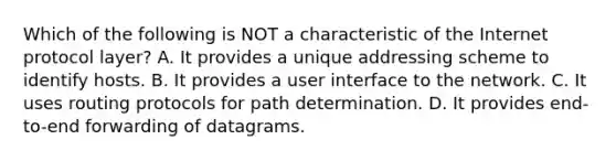 Which of the following is NOT a characteristic of the Internet protocol layer? A. It provides a unique addressing scheme to identify hosts. B. It provides a user interface to the network. C. It uses routing protocols for path determination. D. It provides end-to-end forwarding of datagrams.