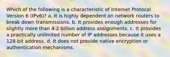 Which of the following is a characteristic of Internet Protocol Version 6 (IPv6)? a. It is highly dependent on network routers to break down transmissions. b. It provides enough addresses for slightly more than 4.2 billion address assignments. c. It provides a practically unlimited number of IP addresses because it uses a 128-bit address. d. It does not provide native encryption or authentication mechanisms.