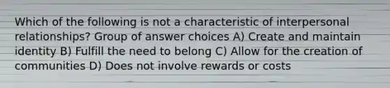 Which of the following is not a characteristic of interpersonal relationships? Group of answer choices A) Create and maintain identity B) Fulfill the need to belong C) Allow for the creation of communities D) Does not involve rewards or costs