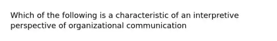 Which of the following is a characteristic of an interpretive perspective of organizational communication