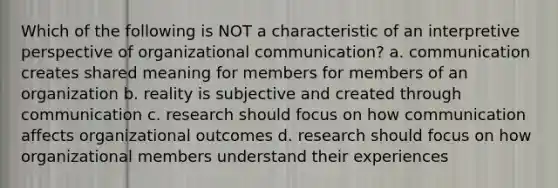 Which of the following is NOT a characteristic of an interpretive perspective of organizational communication? a. communication creates shared meaning for members for members of an organization b. reality is subjective and created through communication c. research should focus on how communication affects organizational outcomes d. research should focus on how organizational members understand their experiences