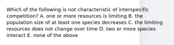 Which of the following is not characteristic of interspecific competition? A. one or more resources is limiting B. the population size of at least one species decreases C. the limiting resources does not change over time D. two or more species interact E. none of the above