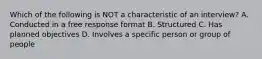 Which of the following is NOT a characteristic of an interview? A. Conducted in a free response format B. Structured C. Has planned objectives D. Involves a specific person or group of people