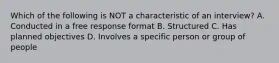 Which of the following is NOT a characteristic of an interview? A. Conducted in a free response format B. Structured C. Has planned objectives D. Involves a specific person or group of people