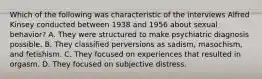 Which of the following was characteristic of the interviews Alfred Kinsey conducted between 1938 and 1956 about sexual behavior? A. They were structured to make psychiatric diagnosis possible. B. They classified perversions as sadism, masochism, and fetishism. C. They focused on experiences that resulted in orgasm. D. They focused on subjective distress.