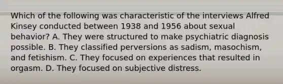 Which of the following was characteristic of the interviews Alfred Kinsey conducted between 1938 and 1956 about sexual behavior? A. They were structured to make psychiatric diagnosis possible. B. They classified perversions as sadism, masochism, and fetishism. C. They focused on experiences that resulted in orgasm. D. They focused on subjective distress.