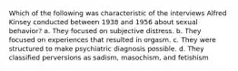 Which of the following was characteristic of the interviews Alfred Kinsey conducted between 1938 and 1956 about sexual behavior? a. They focused on subjective distress. b. They focused on experiences that resulted in orgasm. c. They were structured to make psychiatric diagnosis possible. d. They classified perversions as sadism, masochism, and fetishism