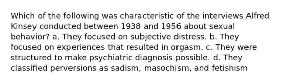 Which of the following was characteristic of the interviews Alfred Kinsey conducted between 1938 and 1956 about sexual behavior? a. They focused on subjective distress. b. They focused on experiences that resulted in orgasm. c. They were structured to make psychiatric diagnosis possible. d. They classified perversions as sadism, masochism, and fetishism