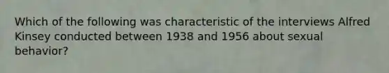 Which of the following was characteristic of the interviews Alfred Kinsey conducted between 1938 and 1956 about sexual behavior?