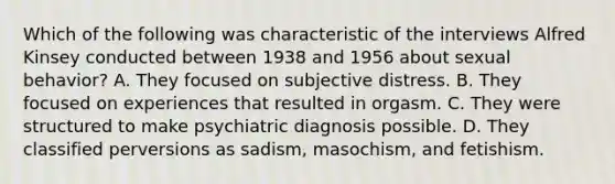 Which of the following was characteristic of the interviews Alfred Kinsey conducted between 1938 and 1956 about sexual behavior? A. They focused on subjective distress. B. They focused on experiences that resulted in orgasm. C. They were structured to make psychiatric diagnosis possible. D. They classified perversions as sadism, masochism, and fetishism.