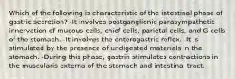 Which of the following is characteristic of the intestinal phase of gastric secretion? -It involves postganglionic parasympathetic innervation of mucous cells, chief cells, parietal cells, and G cells of the stomach. -It involves the enterogastric reflex. -It is stimulated by the presence of undigested materials in the stomach. -During this phase, gastrin stimulates contractions in the muscularis externa of the stomach and intestinal tract.