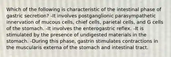 Which of the following is characteristic of the intestinal phase of gastric secretion? -It involves postganglionic parasympathetic innervation of mucous cells, chief cells, parietal cells, and G cells of the stomach. -It involves the enterogastric reflex. -It is stimulated by the presence of undigested materials in the stomach. -During this phase, gastrin stimulates contractions in the muscularis externa of the stomach and intestinal tract.