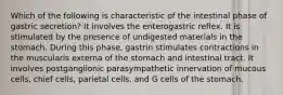 Which of the following is characteristic of the intestinal phase of gastric secretion? It involves the enterogastric reflex. It is stimulated by the presence of undigested materials in the stomach. During this phase, gastrin stimulates contractions in the muscularis externa of the stomach and intestinal tract. It involves postganglionic parasympathetic innervation of mucous cells, chief cells, parietal cells, and G cells of the stomach.