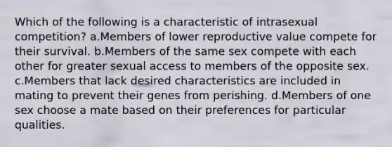 Which of the following is a characteristic of intrasexual competition? a.Members of lower reproductive value compete for their survival. b.Members of the same sex compete with each other for greater sexual access to members of the opposite sex. c.Members that lack desired characteristics are included in mating to prevent their genes from perishing. d.Members of one sex choose a mate based on their preferences for particular qualities.