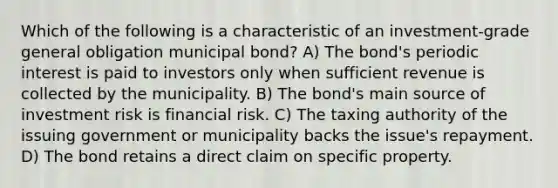 Which of the following is a characteristic of an investment-grade general obligation municipal bond? A) The bond's periodic interest is paid to investors only when sufficient revenue is collected by the municipality. B) The bond's main source of investment risk is financial risk. C) The taxing authority of the issuing government or municipality backs the issue's repayment. D) The bond retains a direct claim on specific property.