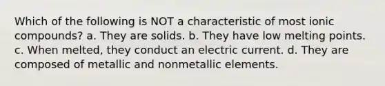 Which of the following is NOT a characteristic of most ionic compounds? a. They are solids. b. They have low melting points. c. When melted, they conduct an electric current. d. They are composed of metallic and nonmetallic elements.