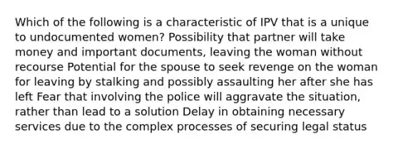 Which of the following is a characteristic of IPV that is a unique to undocumented women? Possibility that partner will take money and important documents, leaving the woman without recourse Potential for the spouse to seek revenge on the woman for leaving by stalking and possibly assaulting her after she has left Fear that involving the police will aggravate the situation, rather than lead to a solution Delay in obtaining necessary services due to the complex processes of securing legal status