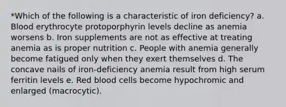 *Which of the following is a characteristic of iron deficiency? a. Blood erythrocyte protoporphyrin levels decline as anemia worsens b. Iron supplements are not as effective at treating anemia as is proper nutrition c. People with anemia generally become fatigued only when they exert themselves d. The concave nails of iron-deficiency anemia result from high serum ferritin levels e. Red blood cells become hypochromic and enlarged (macrocytic).