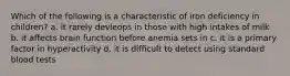 Which of the following is a characteristic of iron deficiency in children? a. it rarely devleops in those with high intakes of milk b. it affects brain function before anemia sets in c. it is a primary factor in hyperactivity d. it is difficult to detect using standard blood tests