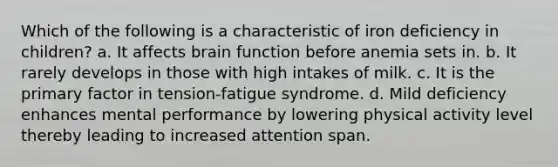 Which of the following is a characteristic of iron deficiency in children? a. It affects brain function before anemia sets in. b. It rarely develops in those with high intakes of milk. c. It is the primary factor in tension-fatigue syndrome. d. Mild deficiency enhances mental performance by lowering physical activity level thereby leading to increased attention span.