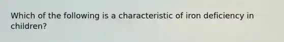 Which of the following is a characteristic of iron deficiency in children?