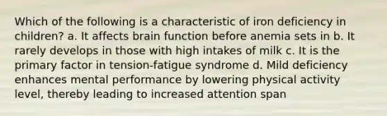 Which of the following is a characteristic of iron deficiency in children? a. It affects brain function before anemia sets in b. It rarely develops in those with high intakes of milk c. It is the primary factor in tension-fatigue syndrome d. Mild deficiency enhances mental performance by lowering physical activity level, thereby leading to increased attention span