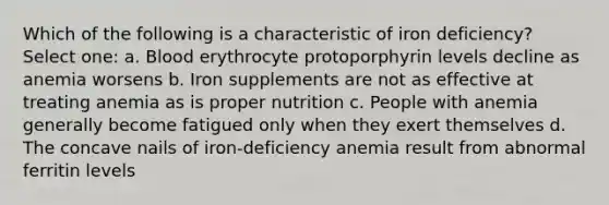 Which of the following is a characteristic of iron deficiency? Select one: a. Blood erythrocyte protoporphyrin levels decline as anemia worsens b. Iron supplements are not as effective at treating anemia as is proper nutrition c. People with anemia generally become fatigued only when they exert themselves d. The concave nails of iron-deficiency anemia result from abnormal ferritin levels