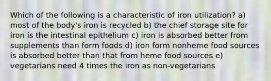 Which of the following is a characteristic of iron utilization? a) most of the body's iron is recycled b) the chief storage site for iron is the intestinal epithelium c) iron is absorbed better from supplements than form foods d) iron form nonheme food sources is absorbed better than that from heme food sources e) vegetarians need 4 times the iron as non-vegetarians