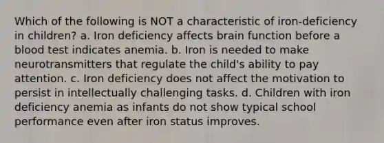 Which of the following is NOT a characteristic of iron-deficiency in children? a. Iron deficiency affects brain function before a blood test indicates anemia. b. Iron is needed to make neurotransmitters that regulate the child's ability to pay attention. c. Iron deficiency does not affect the motivation to persist in intellectually challenging tasks. d. Children with iron deficiency anemia as infants do not show typical school performance even after iron status improves.