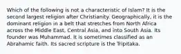 Which of the following is not a characteristic of Islam? It is the second largest religion after Christianity. Geographically, it is the dominant religion in a belt that stretches from North Africa across the Middle East, Central Asia, and into South Asia. Its founder was Muhammad. It is sometimes classified as an Abrahamic faith. Its sacred scripture is the Tripitaka.