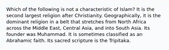 Which of the following is not a characteristic of Islam? It is the second largest religion after Christianity. Geographically, it is the dominant religion in a belt that stretches from North Africa across the Middle East, Central Asia, and into South Asia. Its founder was Muhammad. It is sometimes classified as an Abrahamic faith. Its sacred scripture is the Tripitaka.