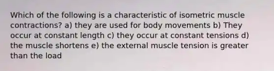 Which of the following is a characteristic of isometric muscle contractions? a) they are used for body movements b) They occur at constant length c) they occur at constant tensions d) the muscle shortens e) the external muscle tension is greater than the load