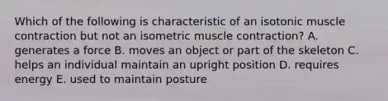 Which of the following is characteristic of an isotonic <a href='https://www.questionai.com/knowledge/k0LBwLeEer-muscle-contraction' class='anchor-knowledge'>muscle contraction</a> but not an isometric muscle contraction? A. generates a force B. moves an object or part of the skeleton C. helps an individual maintain an upright position D. requires energy E. used to maintain posture