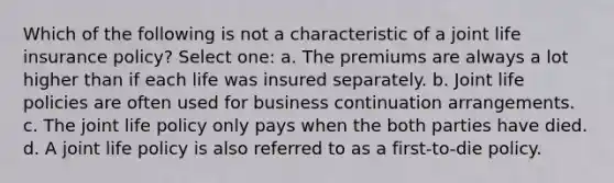 Which of the following is not a characteristic of a joint life insurance policy? Select one: a. The premiums are always a lot higher than if each life was insured separately. b. Joint life policies are often used for business continuation arrangements. c. The joint life policy only pays when the both parties have died. d. A joint life policy is also referred to as a first-to-die policy.