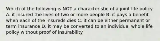 Which of the following is NOT a characteristic of a joint life policy A. it insured the lives of two or more people B. it pays a benefit when each of the insureds dies C. it can be either permanent or term insurance D. it may be converted to an individual whole life policy without proof of insurability