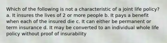 Which of the following is not a characteristic of a joint life policy? a. It insures the lives of 2 or more people b. It pays a benefit when each of the insured die c. It can either be permanent or term insurance d. It may be converted to an individual whole life policy without proof of insurability