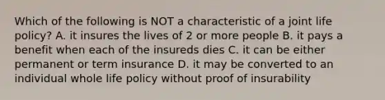 Which of the following is NOT a characteristic of a joint life policy? A. it insures the lives of 2 or more people B. it pays a benefit when each of the insureds dies C. it can be either permanent or term insurance D. it may be converted to an individual whole life policy without proof of insurability