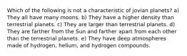 Which of the following is not a characteristic of jovian planets? a) They all have many moons. b) They have a higher density than terrestrial planets. c) They are larger than terrestrial planets. d) They are farther from the Sun and farther apart from each other than the terrestrial planets. e) They have deep atmospheres made of hydrogen, helium, and hydrogen compounds.