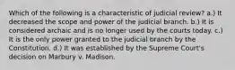 Which of the following is a characteristic of judicial review? a.) It decreased the scope and power of the judicial branch. b.) It is considered archaic and is no longer used by the courts today. c.) It is the only power granted to the judicial branch by the Constitution. d.) It was established by the Supreme Court's decision on Marbury v. Madison.