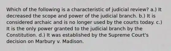 Which of the following is a characteristic of judicial review? a.) It decreased the scope and power of the judicial branch. b.) It is considered archaic and is no longer used by the courts today. c.) It is the only power granted to the judicial branch by the Constitution. d.) It was established by the Supreme Court's decision on Marbury v. Madison.