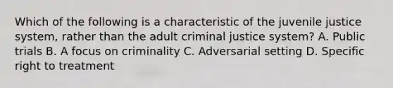 Which of the following is a characteristic of the juvenile justice system, rather than the adult criminal justice system? A. Public trials B. A focus on criminality C. Adversarial setting D. Specific right to treatment