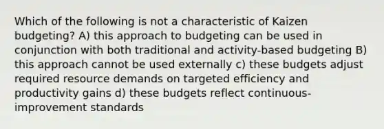 Which of the following is not a characteristic of Kaizen budgeting? A) this approach to budgeting can be used in conjunction with both traditional and activity-based budgeting B) this approach cannot be used externally c) these budgets adjust required resource demands on targeted efficiency and productivity gains d) these budgets reflect continuous-improvement standards