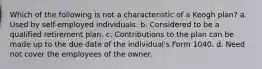 Which of the following is not a characteristic of a Keogh plan? a. Used by self-employed individuals. b. Considered to be a qualified retirement plan. c. Contributions to the plan can be made up to the due date of the individual's Form 1040. d. Need not cover the employees of the owner.