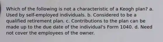 Which of the following is not a characteristic of a Keogh plan? a. Used by self-employed individuals. b. Considered to be a qualified retirement plan. c. Contributions to the plan can be made up to the due date of the individual's Form 1040. d. Need not cover the employees of the owner.