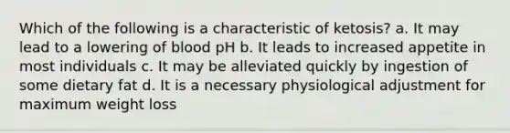 Which of the following is a characteristic of ketosis? a. It may lead to a lowering of blood pH b. It leads to increased appetite in most individuals c. It may be alleviated quickly by ingestion of some dietary fat d. It is a necessary physiological adjustment for maximum weight loss