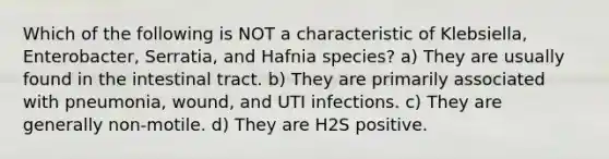 Which of the following is NOT a characteristic of Klebsiella, Enterobacter, Serratia, and Hafnia species? a) They are usually found in the intestinal tract. b) They are primarily associated with pneumonia, wound, and UTI infections. c) They are generally non-motile. d) They are H2S positive.