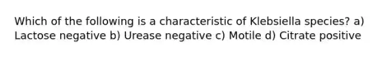 Which of the following is a characteristic of Klebsiella species? a) Lactose negative b) Urease negative c) Motile d) Citrate positive