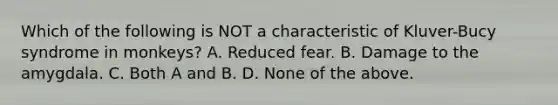 Which of the following is NOT a characteristic of Kluver-Bucy syndrome in monkeys? A. Reduced fear. B. Damage to the amygdala. C. Both A and B. D. None of the above.